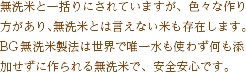 無洗米と一括りにされていますが、色々な作り方があり、無洗米とは言えない米も存在します。BG無洗米製法は世界で唯一水も使わず何も添加せずに作られる無洗米で、安心安全です。